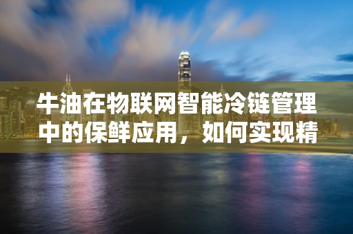 牛油在物联网智能冷链管理中的保鲜应用，如何实现精准温控？