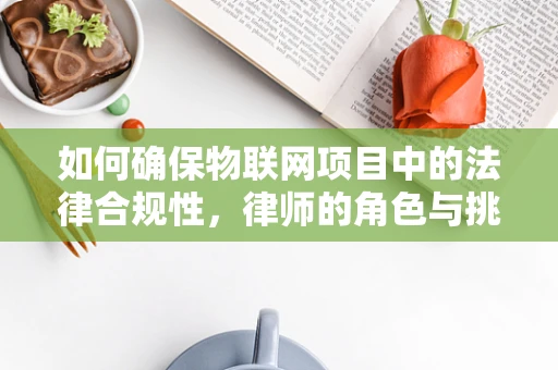如何确保物联网项目中的法律合规性，律师的角色与挑战