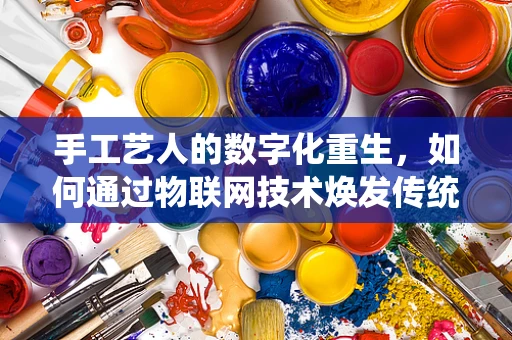 手工艺人的数字化重生，如何通过物联网技术焕发传统技艺新活力？