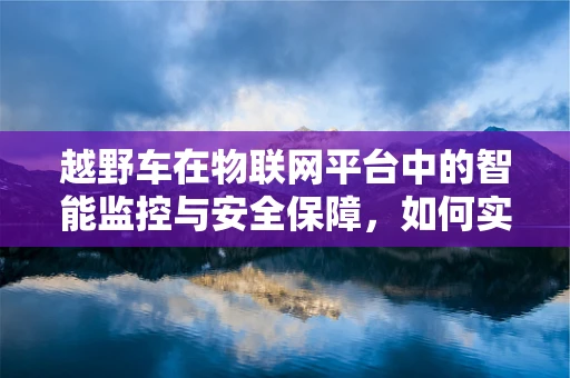 越野车在物联网平台中的智能监控与安全保障，如何实现？