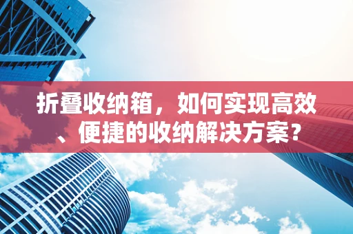 折叠收纳箱，如何实现高效、便捷的收纳解决方案？