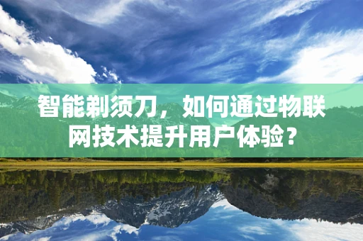 智能剃须刀，如何通过物联网技术提升用户体验？