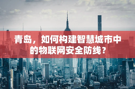 青岛，如何构建智慧城市中的物联网安全防线？