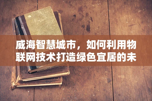 威海智慧城市，如何利用物联网技术打造绿色宜居的未来？
