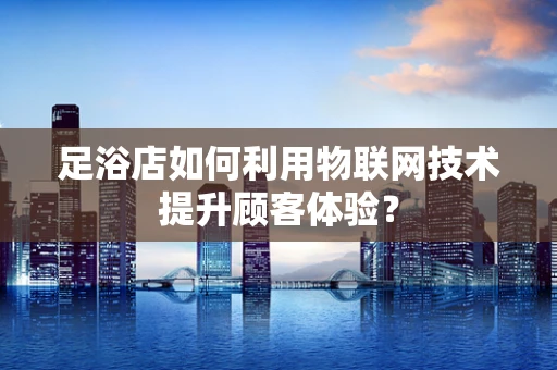 足浴店如何利用物联网技术提升顾客体验？