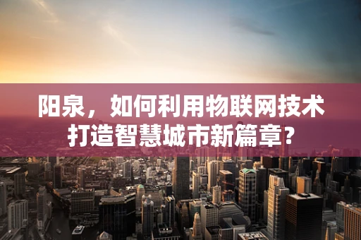 阳泉，如何利用物联网技术打造智慧城市新篇章？
