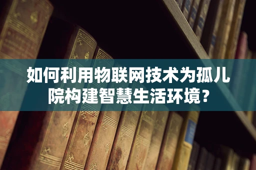 如何利用物联网技术为孤儿院构建智慧生活环境？