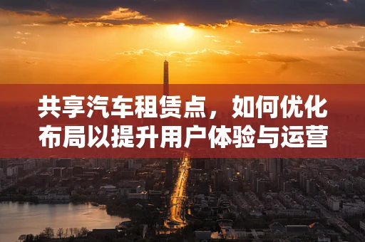 共享汽车租赁点，如何优化布局以提升用户体验与运营效率？