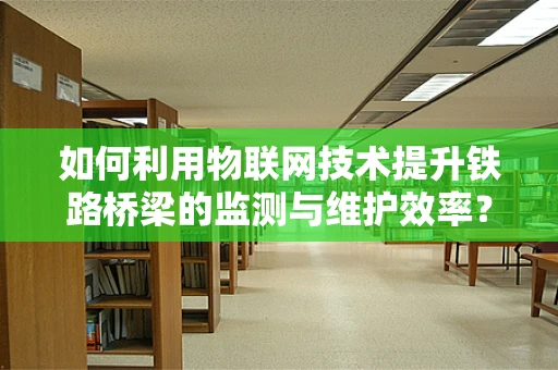 如何利用物联网技术提升铁路桥梁的监测与维护效率？
