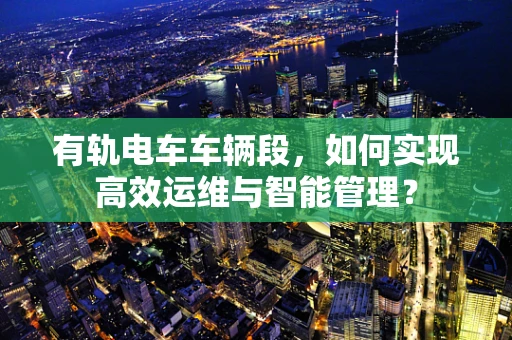 有轨电车车辆段，如何实现高效运维与智能管理？