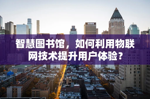 智慧图书馆，如何利用物联网技术提升用户体验？