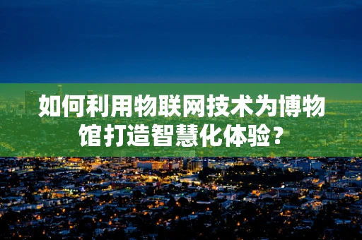 如何利用物联网技术为博物馆打造智慧化体验？