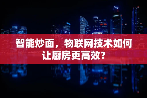 智能炒面，物联网技术如何让厨房更高效？