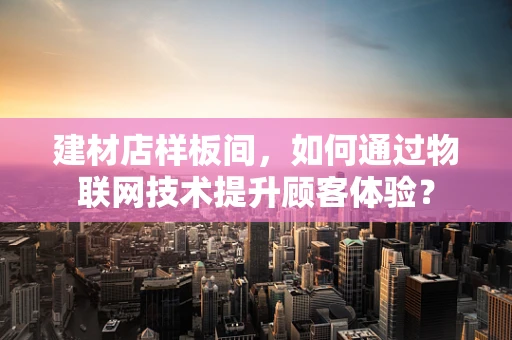 建材店样板间，如何通过物联网技术提升顾客体验？