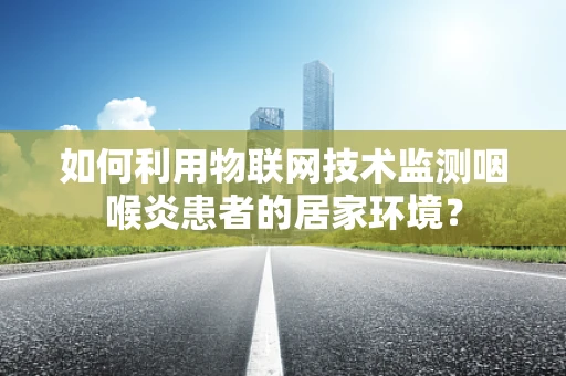 如何利用物联网技术监测咽喉炎患者的居家环境？