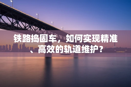 铁路捣固车，如何实现精准、高效的轨道维护？