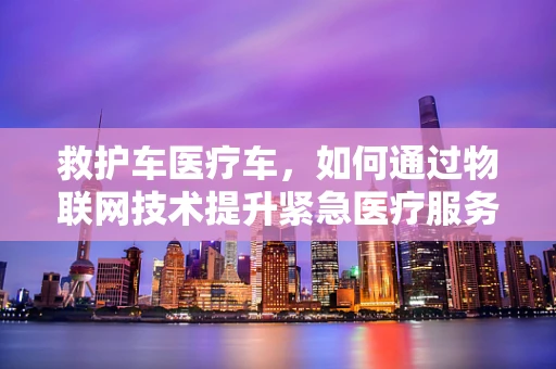 救护车医疗车，如何通过物联网技术提升紧急医疗服务效率？