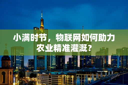 小满时节，物联网如何助力农业精准灌溉？