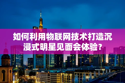 如何利用物联网技术打造沉浸式明星见面会体验？