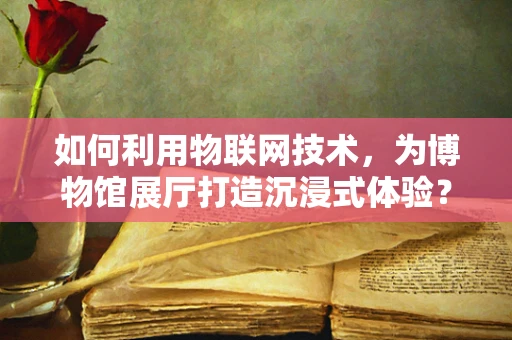 如何利用物联网技术，为博物馆展厅打造沉浸式体验？