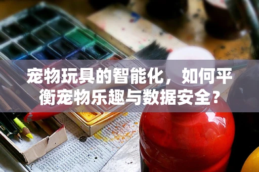 宠物玩具的智能化，如何平衡宠物乐趣与数据安全？