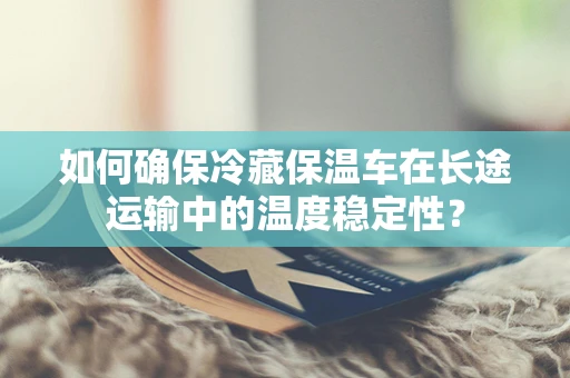 如何确保冷藏保温车在长途运输中的温度稳定性？