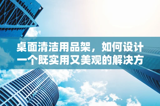 桌面清洁用品架，如何设计一个既实用又美观的解决方案？