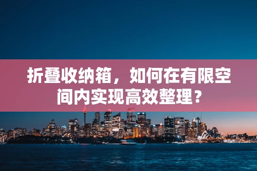 折叠收纳箱，如何在有限空间内实现高效整理？