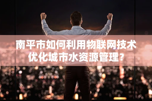 南平市如何利用物联网技术优化城市水资源管理？