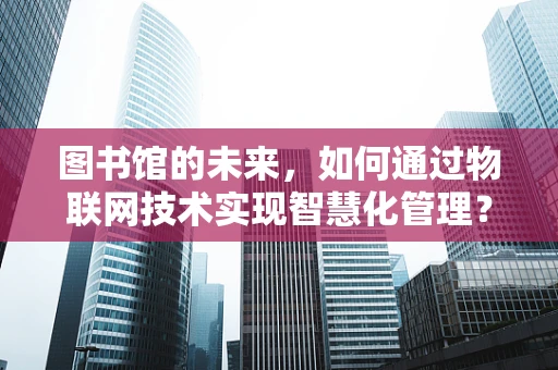 图书馆的未来，如何通过物联网技术实现智慧化管理？