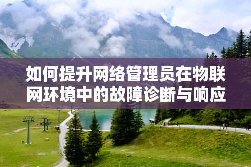 如何提升网络管理员在物联网环境中的故障诊断与响应能力？