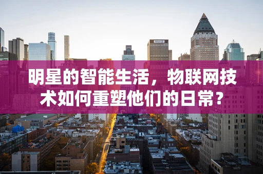 明星的智能生活，物联网技术如何重塑他们的日常？