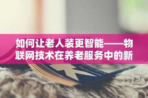 如何让老人装更智能——物联网技术在养老服务中的新挑战与机遇？