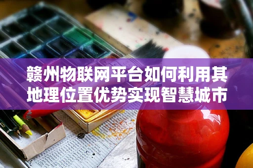 赣州物联网平台如何利用其地理位置优势实现智慧城市新篇章？