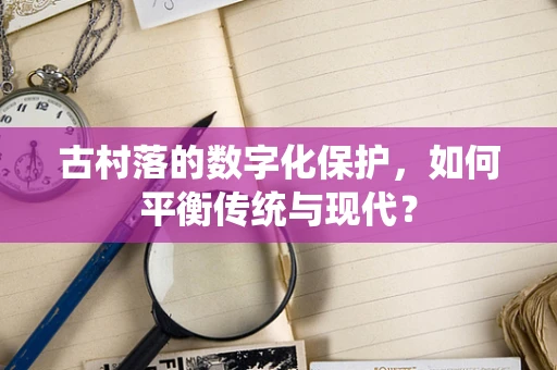 古村落的数字化保护，如何平衡传统与现代？