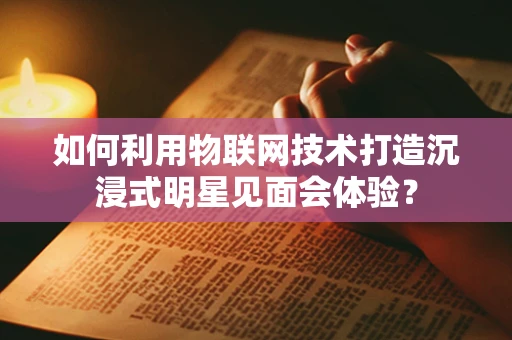 如何利用物联网技术打造沉浸式明星见面会体验？