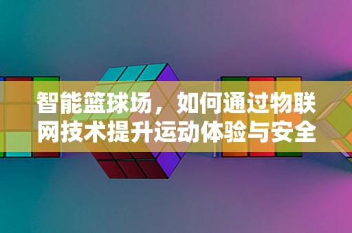 智能篮球场，如何通过物联网技术提升运动体验与安全？