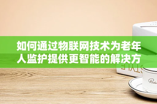 如何通过物联网技术为老年人监护提供更智能的解决方案？