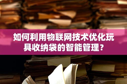 如何利用物联网技术优化玩具收纳袋的智能管理？