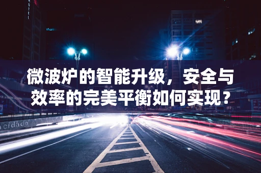 微波炉的智能升级，安全与效率的完美平衡如何实现？