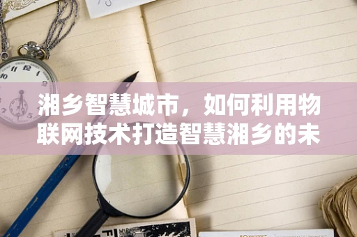 湘乡智慧城市，如何利用物联网技术打造智慧湘乡的未来？