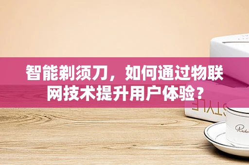 智能剃须刀，如何通过物联网技术提升用户体验？