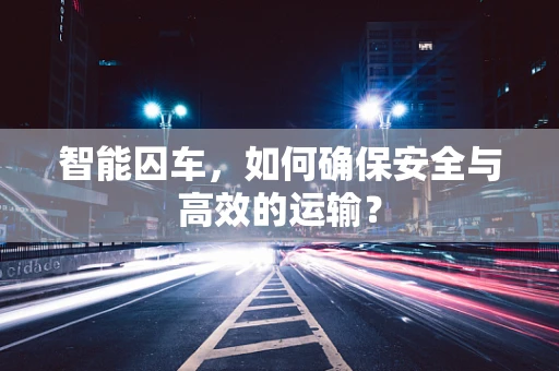 智能囚车，如何确保安全与高效的运输？