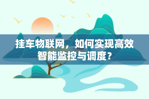 挂车物联网，如何实现高效智能监控与调度？