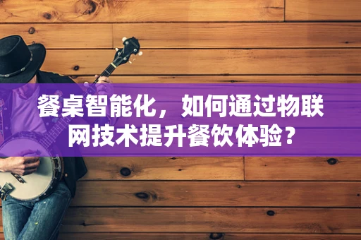 餐桌智能化，如何通过物联网技术提升餐饮体验？