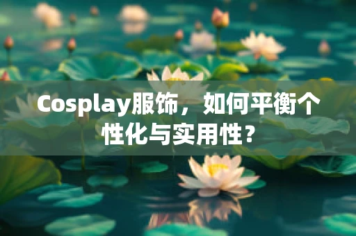 Cosplay服饰，如何平衡个性化与实用性？