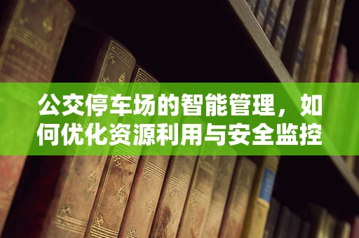 公交停车场的智能管理，如何优化资源利用与安全监控？