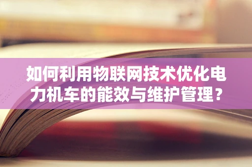 如何利用物联网技术优化电力机车的能效与维护管理？