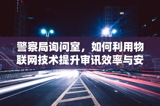 警察局询问室，如何利用物联网技术提升审讯效率与安全性？