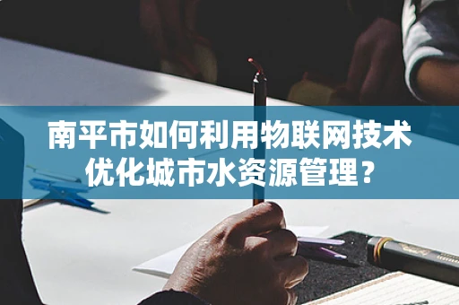 南平市如何利用物联网技术优化城市水资源管理？
